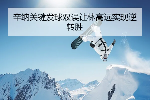 辛纳关键发球双误让林高远实现逆转胜